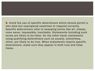 8. Avoid the use of specific determiners which should permit a
test wise but unprepared examinee to respond correctly.
Specific determiners refer to sweeping terms like all, always,
none never, impossible, inevitable. Statements including such
terms are likely to be false. On the other hand, statements
using qualifying determiners such as usually, sometimes,
often, are likely to be true. When statements require specific
determiners, make sure they appear in both true and false
items.
 