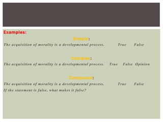 Examples:
Simple:
The acquisition of morality is a developmental process. True False
Complex:
The acquisition of morality is a developmental process. True False Opinion
Compound:
The acquisition of morality is a developmental process. True False
If the statement is false, what makes it false?
 