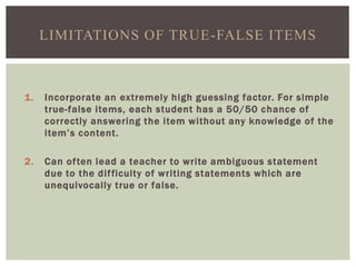 1. Incorporate an extremely high guessing factor. For simple
true-false items, each student has a 50/50 chance of
correctly answering the item without any knowledge of the
item’s content.
2. Can often lead a teacher to write ambiguous statement
due to the difficulty of writing statements which are
unequivocally true or false.
LIMITATIONS OF TRUE-FALSE ITEMS
 