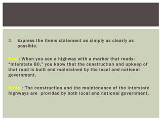 2. Express the items statement as simply as clearly as
possible.
Poor: When you see a highway with a marker that reads:
“Interstate 80,” you know that the construction and upkeep of
that road is built and maintained by the local and national
government.
Better: The construction and the maintenance of the interstate
highways are provided by both local and national government.
 