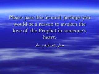 Please pass this around, perhaps youPlease pass this around, perhaps you
would be a reason to awaken thewould be a reason to awaken the
love of the Prophet in someone’slove of the Prophet in someone’s
heart.heart.
‫سلم‬ ‫و‬ ‫عليه‬ ‫ال‬ ‫صلى‬‫سلم‬ ‫و‬ ‫عليه‬ ‫ال‬ ‫صلى‬
 