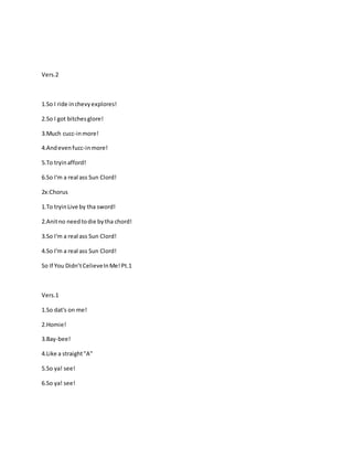 Vers.2
1.So I ride inchevyexplores!
2.So I got bitchesglore!
3.Much cucc-inmore!
4.Andevenfucc-inmore!
5.To tryinafford!
6.So I'm a real ass Sun Clord!
2x:Chorus
1.To tryinLive by tha sword!
2.Anitno needtodie bytha chord!
3.So I'm a real ass Sun Clord!
4.So I'm a real ass Sun Clord!
So If You Didn’tCelieveInMe!Pt.1
Vers.1
1.So dat's on me!
2.Homie!
3.Bay-bee!
4.Like a straight"A"
5.So ya! see!
6.So ya! see!
 
