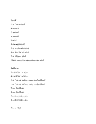 Vers.2
1.So I'm a Aerious!
2.Cerious!
3.Serious!
4.Furious!
5.Joint!
6.Alwaysonpoint!
7.Of a exclamationpoint!
8.So dat's of a ball point!
9.To lightup a coint!
10.Anitno needfoe pressure toprove apoint!
2x:Chorus
1.It anithow youwin...
2.It anithow youlost...
3.So I'm a real ass Aztex-Indian-Sun-Clord-Boss!
4.So I'm a real ass Aztex-Indian-Sun-Clord-Boss!
5.Sun-Clord-Boss!
6.Sun-Clord-Boss!
7.Anitno needtolost...
8.Anitno needtolost...
True-ray!Pt.3
 