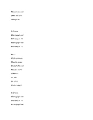 4.Stacc-incheese!
5.Mak-inGee's!
6.Bang-in3's!
2x:Chorus
1.So niggaplease!
2.We bang-in3's!
3.So niggaplease!
3.We bang-in3's!
Vers.2
1.So bitchplease!
2.So citch please!
3.Get off of these!
4.Double dee's!
5.Of tha D.
6.U.B"s!
7.N.U.T's!
8.To hisknee's!
2x:Chorus
1.So niggaplease!
2.We bang-in3's!
3.So niggaplease!
 