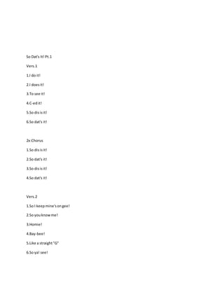 So Dat's It! Pt.1
Vers.1
1.I do it!
2.I doesit!
3.To see it!
4.C-edit!
5.So disisit!
6.So dat's it!
2x:Chorus
1.So disisit!
2.So dat's it!
3.So disisit!
4.So dat's it!
Vers.2
1.So I keepmine'songee!
2.So youknowme!
3.Homie!
4.Bay-bee!
5.Like a straight"G"
6.So ya! see!
 