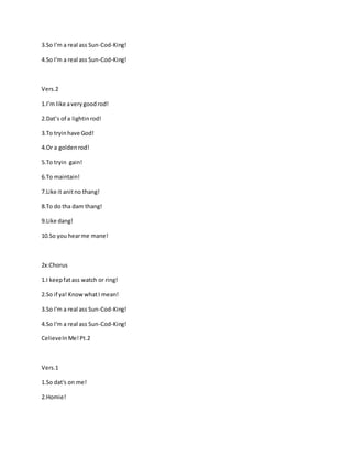 3.So I'm a real ass Sun-Cod-King!
4.So I'm a real ass Sun-Cod-King!
Vers.2
1.I’m like averygoodrod!
2.Dat’s of a lightinrod!
3.To tryinhave God!
4.Or a goldenrod!
5.To tryin gain!
6.To maintain!
7.Like it anitno thang!
8.To do tha dam thang!
9.Like dang!
10.So you hearme mane!
2x:Chorus
1.I keepfatass watch or ring!
2.So if ya! KnowwhatI mean!
3.So I'm a real ass Sun-Cod-King!
4.So I'm a real ass Sun-Cod-King!
CelieveInMe!Pt.2
Vers.1
1.So dat's on me!
2.Homie!
 