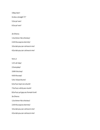 3.Bay-bee!
4.Like a straight"C"
5.So ya! see!
6.So ya! see!
2x:Chorus
1.So Amen-Raisthakey!
2.All tha wayto eternity!
3.So dat youcan celieveinme!
4.So dat youcan celieveinme!
Vers.2
1.It's all-day!
2.Everyday!
3.Wit tha tray!
4.All tha way!
5.As I blaze blunts!
6.So fucc layinona bunk!
7.So fucc a dirtyass munk!
8.So fucc yo!gay ass female funk!
2x:Chorus
1.So Amen-Raisthakey!
2.All tha wayto eternity!
3.So dat youcan celieveinme!
4.So dat youcan celieveinme!
 