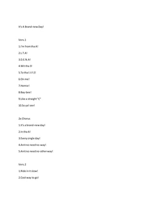 It's A Brand-newDay!
Vers.1
1.I'm fromtha A!
2.L.T.A!
3.D.E.N.A!
4.Wit tha 3!
5.To tha l.I.F.E!
6.On me!
7.Homie!
8.Bay-bee!
9.Like a straight"C"
10.So ya! see!
2x:Chorus
1.It's a brand-newday!
2.In tha A!
3.Everysingle day!
4.Anitno needno-way!
5.Anitno needno-otherway!
Vers.2
1.Ride init slow!
2.Cool way to go!
 