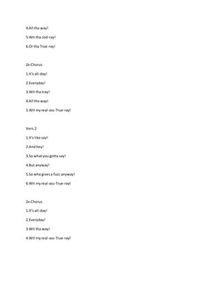 4.All tha way!
5.Wit tha cod-ray!
6.Or tha True-ray!
2x:Chorus
1.It's all-day!
2.Everyday!
3.Wit tha tray!
4.All tha way!
5.Wit myreal-ass-True-ray!
Vers.2
1.It's like say!
2.Andhey!
3.So whatyou gotta say!
4.But anyway!
5.So whogivesa fucc anyway!
6.Wit myreal-ass-True-ray!
2x:Chorus
1.It's all-day!
2.Everyday!
3.Wit tha way!
4.Wit myreal-ass-True-ray!
 