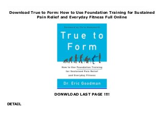 Download True to Form: How to Use Foundation Training for Sustained
Pain Relief and Everyday Fitness Full Online
DONWLOAD LAST PAGE !!!!
DETAIL
Download now : https://lk.freereadpdf.club/?book=0062315315 by PDF True to Form: How to Use Foundation Training for Sustained Pain Relief and Everyday Fitness read only Radical in its simplicity, Dr. Eric Goodman’s visionary approach to mindful movement corrects the complacent adaptations that lead to back and joint pain, and teaches us to harness the body’s natural movement patterns into daily activities to make us fit, healthy and pain free.Our sedentary lifestyle has led to an epidemic of chronic pain. By adapting to posture and movement that have us out of balance—including sitting all day at a keyboard, tilting our heads forward to look at our phones—we consistently compromise our joints, give our organs less room to function, and weaken our muscles. How we hold and live in our bodies is fundamental to our overall health, and the good news is that we all hold the key to a healthier body. Dr. Goodman has spent years studying human physiology and movement. He has trained world-class athletes for better performance and he has healed people of all ages and occupations from life-long debilitating pain. His theory of self-healing is now available to everyone. His practical program trains the posterior muscle chain—shoulders, back, butt, and legs—shifting the burden of support away from joints and putting it back where it belongs: into large muscle groups.With helpful diagrams and color photographs, Dr. Goodman shows readers how to successfully integrate these powerful movements into everyday life—from playing with the kids to washing dishes to long hours in the office—transforming ordinary physical actions into active and mindful movements that help to eliminate pain, up your game, or simply feel more energetic. True to Form shows you how to move better, breathe better, and get back to using your body the way nature intended.
 