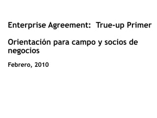 Enterprise Agreement: True-up Primer

Orientación para campo y socios de
negocios
Febrero, 2010
 