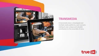 TRANSMEDIA
A transmedia story is developed over
multiple media platforms, each scenario
making its own unique and valuable
contribution to the ensemble of story.

 