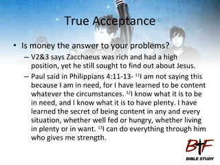 True Acceptance Is money the answer to your problems? V2&3 says Zacchaeus was rich and had a high position, yet he still sought to find out about Jesus. Paul said in Philippians 4:11-13-  11 I am not saying this because I am in need, for I have learned to be content whatever the circumstances.  12 I know what it is to be in need, and I know what it is to have plenty. I have learned the secret of being content in any and every situation, whether well fed or hungry, whether living in plenty or in want.  13 I can do everything through him who gives me strength.  