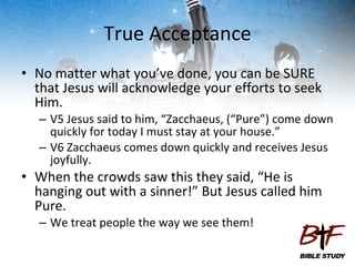 True Acceptance No matter what you’ve done, you can be SURE that Jesus will acknowledge your efforts to seek Him. V5 Jesus said to him, “Zacchaeus, (“Pure”) come down quickly for today I must stay at your house.” V6 Zacchaeus comes down quickly and receives Jesus joyfully. When the crowds saw this they said, “He is hanging out with a sinner!” But Jesus called him Pure. We treat people the way we see them! 