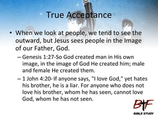 True Acceptance When we look at people, we tend to see the outward, but Jesus sees people in the Image of our Father, God. Genesis 1:27-So God created man in His own image, in the image of God He created him; male and female He created them.  1 John 4:20-   If anyone says, "I love God," yet hates his brother, he is a liar. For anyone who does not love his brother, whom he has seen, cannot love God, whom he has not seen. 