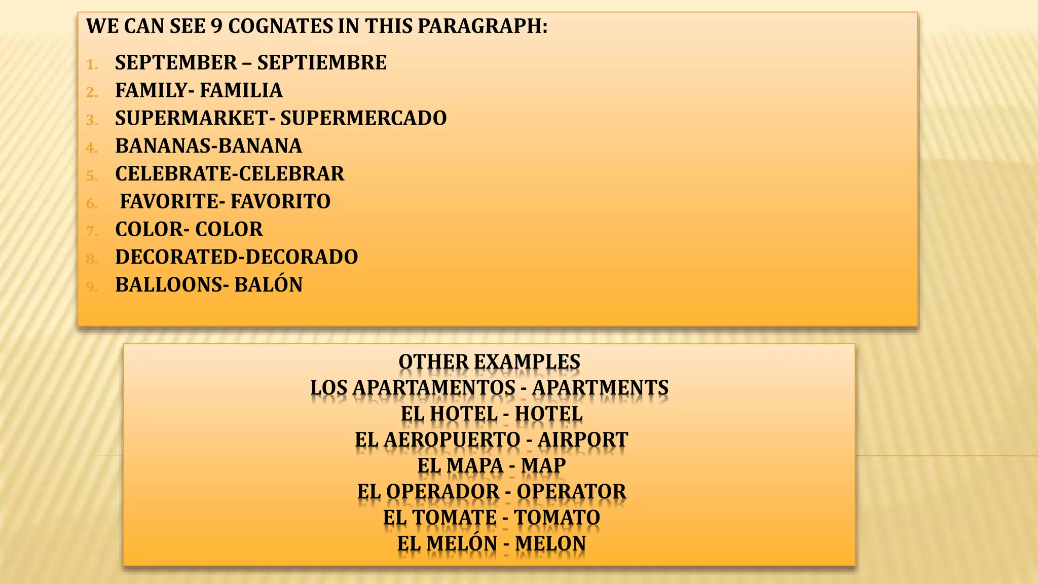 OTHER EXAMPLES
LOS APARTAMENTOS - APARTMENTS
EL HOTEL - HOTEL
EL AEROPUERTO - AIRPORT
EL MAPA - MAP
EL OPERADOR - OPERATOR
EL TOMATE - TOMATO
EL MELÓN - MELON
WE CAN SEE 9 COGNATES IN THIS PARAGRAPH:
1. SEPTEMBER – SEPTIEMBRE
2. FAMILY- FAMILIA
3. SUPERMARKET- SUPERMERCADO
4. BANANAS-BANANA
5. CELEBRATE-CELEBRAR
6. FAVORITE- FAVORITO
7. COLOR- COLOR
8. DECORATED-DECORADO
9. BALLOONS- BALÓN
 