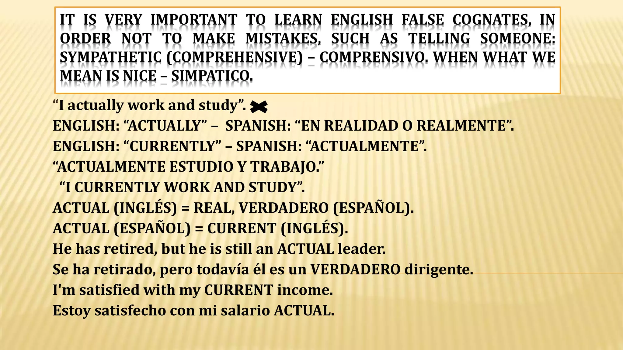 IT IS VERY IMPORTANT TO LEARN ENGLISH FALSE COGNATES, IN
ORDER NOT TO MAKE MISTAKES, SUCH AS TELLING SOMEONE:
SYMPATHETIC (COMPREHENSIVE) – COMPRENSIVO. WHEN WHAT WE
MEAN IS NICE – SIMPATICO.
“I actually work and study”.
ENGLISH: “ACTUALLY” – SPANISH: “EN REALIDAD O REALMENTE”.
ENGLISH: “CURRENTLY” – SPANISH: “ACTUALMENTE”.
“ACTUALMENTE ESTUDIO Y TRABAJO.”
“I CURRENTLY WORK AND STUDY”.
ACTUAL (INGLÉS) = REAL, VERDADERO (ESPAÑOL).
ACTUAL (ESPAÑOL) = CURRENT (INGLÉS).
He has retired, but he is still an ACTUAL leader.
Se ha retirado, pero todavía él es un VERDADERO dirigente.
I'm satisfied with my CURRENT income.
Estoy satisfecho con mi salario ACTUAL.
 