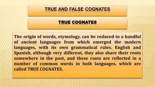 TRUE COGNATES
The origin of words, etymology, can be reduced to a handful
of ancient languages from which emerged the modern
languages, with its own grammatical rules. English and
Spanish, although very different, they also share their roots
somewhere in the past, and these roots are reflected in a
number of common words in both languages, which are
called TRUE COGNATES.
 