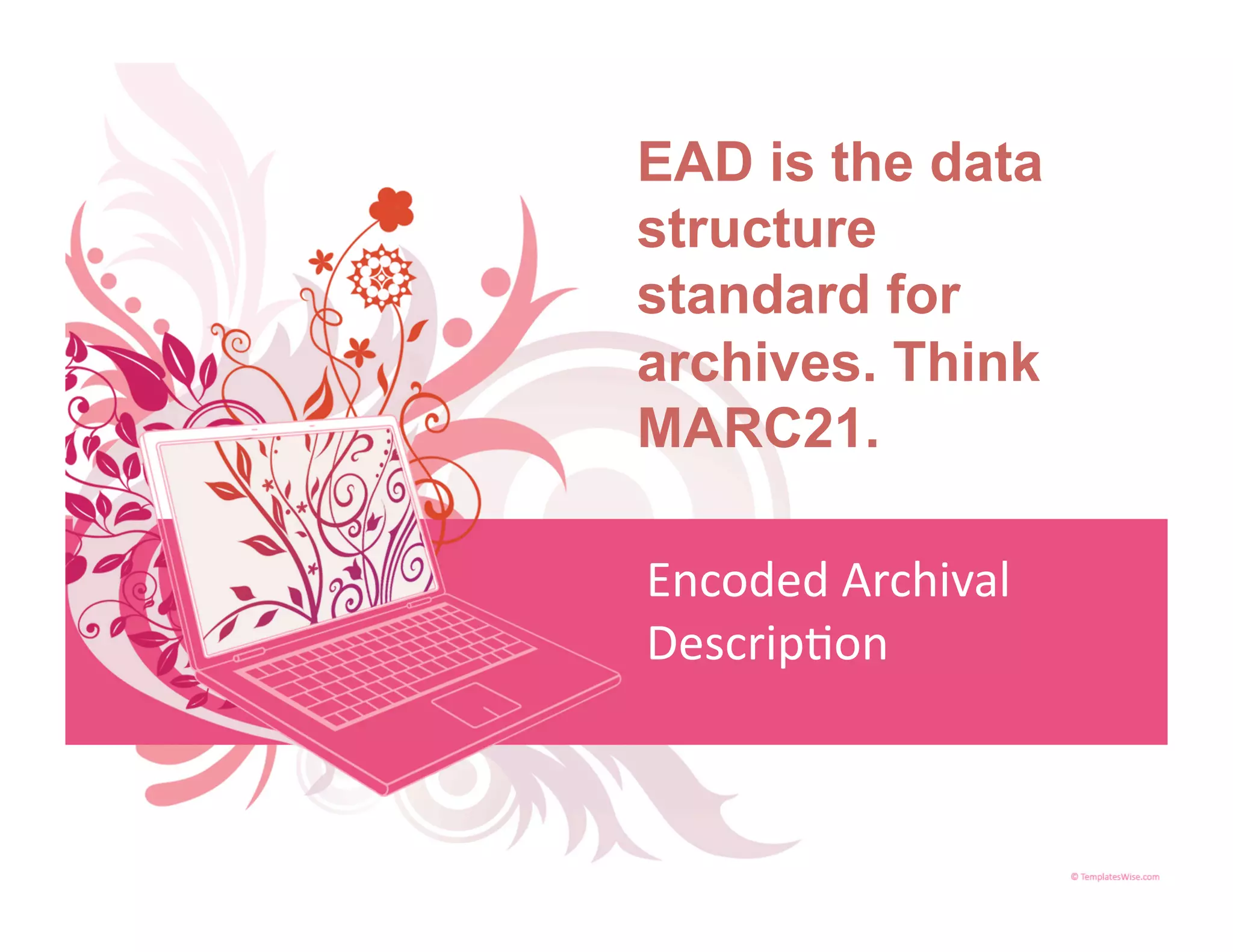 EAD is the data
structure
standard for
archives. Think
MARC21.

Encoded Archival 
Descrip<on 
 
