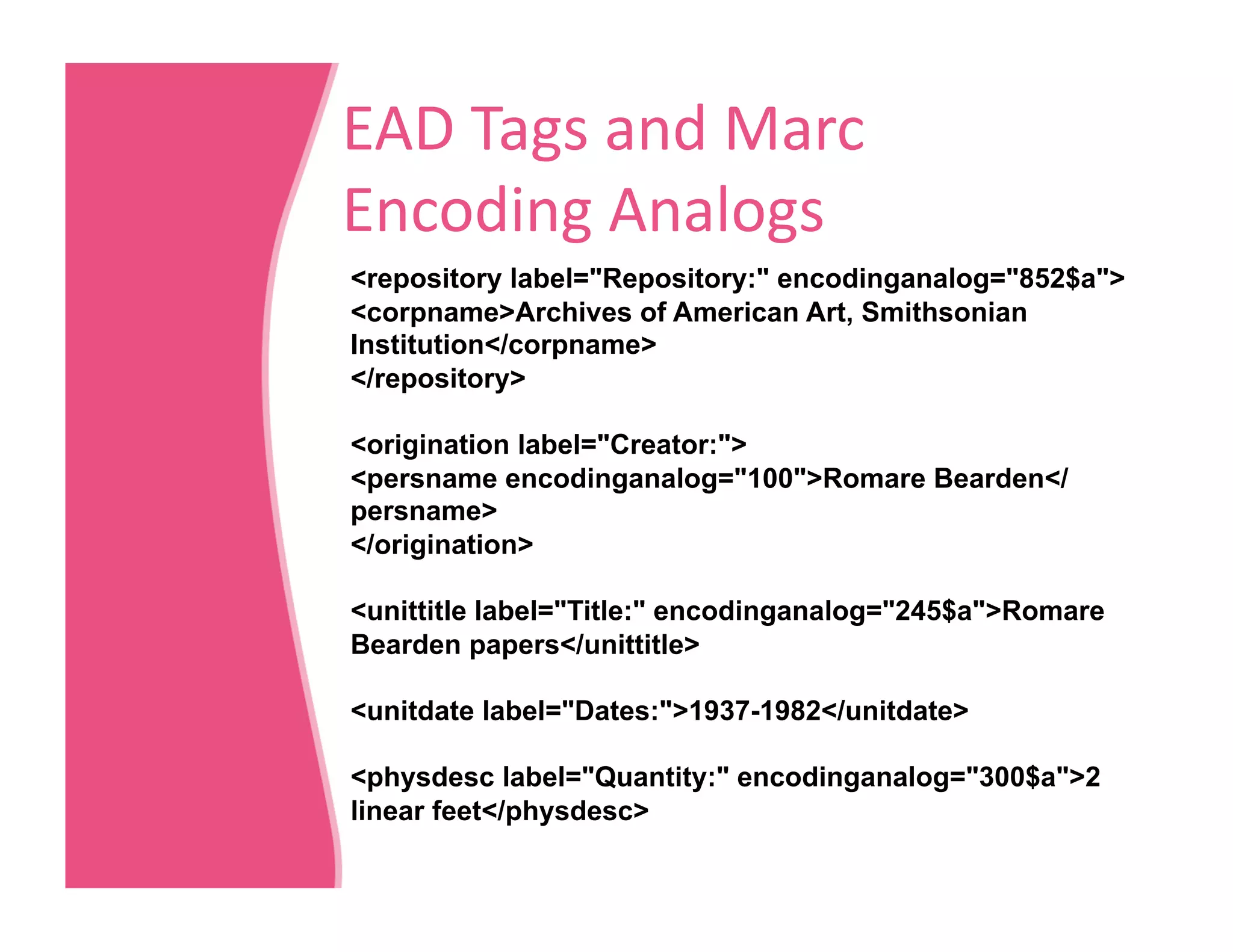 EAD Tags and Marc 
Encoding Analogs 
<repository label="Repository:" encodinganalog="852$a">
<corpname>Archives of American Art, Smithsonian
Institution</corpname>
</repository>

<origination label="Creator:">
<persname encodinganalog="100">Romare Bearden</
persname>
</origination>

<unittitle label="Title:" encodinganalog="245$a">Romare
Bearden papers</unittitle>

<unitdate label="Dates:">1937-1982</unitdate>

<physdesc label="Quantity:" encodinganalog="300$a">2
linear feet</physdesc>
 