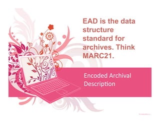 EAD is the data
structure
standard for
archives. Think
MARC21.

Encoded Archival 
Descrip<on 
 