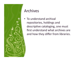 Archives 
•  To understand archival 
   repositories, holdings and 
   descrip<ve cataloging, one must 
   ﬁrst understand what archives are 
   and how they diﬀer from libraries. 
 