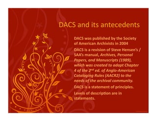 DACS and its antecedents 
    DACS was published by the Society 
    of American Archivists in 2004 
    DACS is a revision of Steve Hensen’s / 
    SAA’s manual, Archives, Personal 
    Papers, and Manuscripts (1989), 
    which was created to adapt Chapter 
    4 of the 2nd ed. of Anglo‐American 
    Cataloging Rules (AACR2) to the 
    needs of the archival community. 
    DACS is a statement of principles. 
    Levels of descrip:on are in 
    statements. 
 