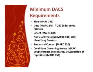 Minimum DACS 
Requirements 
•  Title (MARC 245) 
•  Date (MARC 245 |f) 260 |c for some 
   formats 
•  Extent (MARC 300) 
•  Name of Creator(s) (MARC 1XX, 7XX)  
   Iden:fying Creators 
•  Scope and Content (MARC 520) 
•  Condi:ons Governing Access (MARC 
   506)Reference code (MARC 040)Loca:on of 
   repository (MARC 852) 
 
