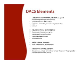 DACS Elements 
 •    ACQUISITION AND APPRAISAL ELEMENTS (chapter 5)  
      Condi<ons governing Custodial history 
 •    Immediate Source of Acquisi<on 
 •    Appraisal, Destruc<on, and Scheduling Informa<on 
 •    Accruals 

 •    RELATED MATERIAS ELEMENTS (ch 6) 
 •    Existence and loca<on of originals 
 •    Existence and loca<on of copies 
 •    Related archival materials 
 •    Publica<on note 

 •    NOTES ELEMENT (chapter 7) 
 •    Note not deﬁned by other elements 

 •    DESCRIPTION CONTROL ELEMENT 
 •    Sources used, rules or conven<ons, name of the person who prepared or 
      revised, date created or revised 
 
