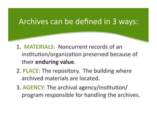 Archives can be deﬁned in 3 ways: 

1.  MATERIALS:  Noncurrent records of an 
  ins<tu<on/organiza<on preserved because of 
  their enduring value. 
2. PLACE: The repository.  The building where 
  archived materials are located. 
3. AGENCY: The archival agency/ins<tu<on/
  program responsible for handling the archives.  
 