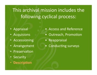 This archival mission includes the 
         following cyclical process: 

•    Appraisal           •  Access and Reference 
•    Acquisions          •  Outreach, Promo<on 
•    Accessioning        •  Reappraisal 
•    Arrangement         •  Conduc<ng surveys 
•    Preserva<on 
•    Security 
•    Descrip:on 
 