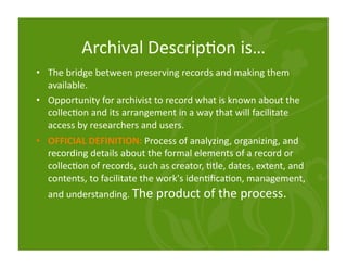 Archival Descrip<on is… 
•  The bridge between preserving records and making them 
   available. 
•  Opportunity for archivist to record what is known about the 
   collec<on and its arrangement in a way that will facilitate 
   access by researchers and users. 
•  OFFICIAL DEFINITION: Process of analyzing, organizing, and 
   recording details about the formal elements of a record or 
   collec<on of records, such as creator, <tle, dates, extent, and 
   contents, to facilitate the work's iden<ﬁca<on, management, 
  and understanding. The product of the process. 
 