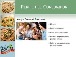P ERFIL    DEL    C ONSUMIDOR

Jenny - Gourmet Customer
                              23 años

                              joven profesional

                              consciente de su salud

                              Disfruta de productos de
                               primera calidad

                              Feliz ya que puede comer
                               pizza de nuevo.
 