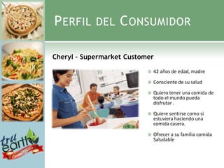 P ERFIL     DEL    C ONSUMIDOR

Cheryl – Supermarket Customer

                              42 años de edad, madre

                              Consciente de su salud

                              Quiero tener una comida de
                               todo el mundo pueda
                               disfrutar .

                              Quiere sentirse como si
                               estuviera haciendo una
                               comida casera.

                              Ofrecer a su familia comida
                               Saludable
 