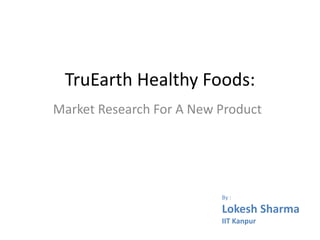 TruEarth Healthy Foods:
Market Research For A New Product
By :
Lokesh Sharma
IIT Kanpur
 