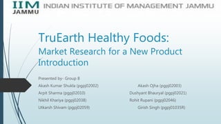 TruEarth Healthy Foods:
Market Research for a New Product
Introduction
Presented by- Group 8
Akash Kumar Shukla (pgpj02002) Akash Ojha (pgpj02003)
Arpit Sharma (pgpj02010) Dushyant Bhauryal (pgpj02021)
Nikhil Khariya (pgpj02038) Rohit Rupani (pgpj02046)
Utkarsh Shivam (pgpj02059) Girish Singh (pgpj01035R)
 