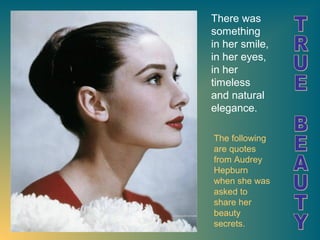 There was
something
in her smile,
in her eyes,
in her
timeless
and natural
elegance.
The following
are quotes
from Audrey
Hepburn
when she was
asked to
share her
beauty
secrets.

 