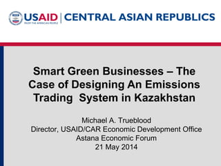 Smart Green Businesses – The
Case of Designing An Emissions
Trading System in Kazakhstan
Michael A. Trueblood
Director, USAID/CAR Economic Development Office
Astana Economic Forum
21 May 2014
 