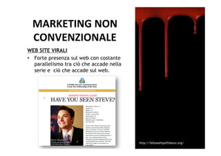 MARKETING	
  NON	
  	
  
  CONVENZIONALE	
  
WEB SITE VIRALI
•  Forte presenza sul web con costante
   parallelismo tra ciò che accade nella
   serie e ciò che accade sul web.




                                           http://fellowshipofthesun.org/
 