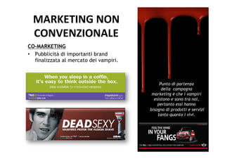 MARKETING	
  NON	
  	
  
  CONVENZIONALE	
  
CO-MARKETING
•  Pubblicità di importanti brand
   finalizzata al mercato dei vampiri.



                                              Punto di partenza
                                               della campagna
                                          marketing è che i vampiri
                                           esistono e sono tra noi,
                                             pertanto essi hanno
                                         bisogno di prodotti e servizi
                                             tanto quanto i vivi.
 