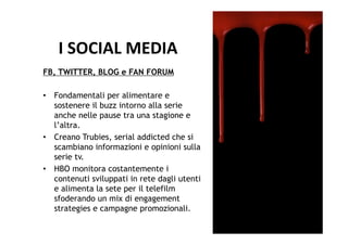 I	
  SOCIAL	
  MEDIA	
  
FB, TWITTER, BLOG e FAN FORUM

•  Fondamentali per alimentare e
   sostenere il buzz intorno alla serie
   anche nelle pause tra una stagione e
   l’altra.
•  Creano Trubies, serial addicted che si
   scambiano informazioni e opinioni sulla
   serie tv.
•  HBO monitora costantemente i
   contenuti sviluppati in rete dagli utenti
   e alimenta la sete per il telefilm
   sfoderando un mix di engagement
   strategies e campagne promozionali.
 