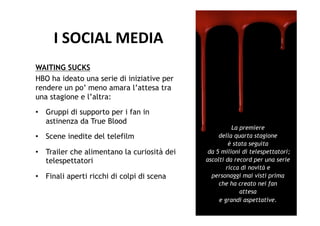 I	
  SOCIAL	
  MEDIA	
  
WAITING SUCKS
HBO ha ideato una serie di iniziative per
rendere un po’ meno amara l’attesa tra
una stagione e l’altra:
•  Gruppi di supporto per i fan in
   astinenza da True Blood
                                                       La premiere
•  Scene inedite del telefilm                     della quarta stagione
                                                      è stata seguita
•  Trailer che alimentano la curiosità dei    da 5 milioni di telespettatori;
   telespettatori                            ascolti da record per una serie
                                                     ricca di novità e
•  Finali aperti ricchi di colpi di scena      personaggi mai visti prima
                                                  che ha creato nei fan
                                                           attesa
                                                  e grandi aspettative.
 
