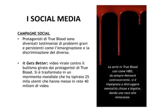 I	
  SOCIAL	
  MEDIA	
  
CAMPAGNE SOCIAL
•  Protagonisti di True Blood sono
   diventati testimonial di problemi gravi
   e persistenti come l’emarginazione e la
   discriminazione del diverso.

•  It Gets Better: video virale contro il
   bullismo girato dai protagonisti di True     La serie tv True Blood
   Blood. Si è trasformato in un                   così come HBO,
   movimento mondiale che ha ispirato 25         da sempre Network
                                                 controcorrente, si è
   mila utenti che hanno messo in rete 40
                                               impegnata a distruggere
   milioni di video
                                              mentalità chiuse e bigotte,
                                                 dando una voce alle
                                                     minoranze.
 