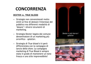 CONCORRENZA	
  
DEXTER vs. TRUE BLOOD
–  Strategie non convenzionali molto
   simili al fine di destare l'interesse del
   pubblico ma differenti modalità di
   "dosare" i diversi strumenti di
   marketing.
–  Strategia Dexter legata dal comune          Dexter è più horror/
                                                     splatter
   denominatore di un marketing più
   orrorifico – splatter.

–  Strategia di True blood si è però
   differenziata con la campagna di
   lancio dello show. La campagna
   marketing di True Blood è sempre
   stata in grado di mantenere un tono
   fresco e uno stile imprevedibile!
 