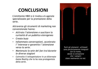 CONCLUSIONI	
  
L’emittente HBO si è rivolta a 6 agenzie
specializzate per la promozione della
serie.
Attraverso gli strumenti di marketing non
convenzionale hanno:
•  Attirato l’attenzione e suscitare la
   curiosità di un pubblico eterogeneo
•  Creato buzz
•  Infiammato conversazioni, accelerato
   l’ interesse e garantito l attenzione
   verso la serie.                                 Tutti gli elementi utilizzati
                                                   sono perfettamente integrati
•  Mantenuto la sete dei fan tra/durante                   con la trama,
   le diverse stagioni                                  dando la sensazione
•    Coinvolto il telespettatore in un Alternate           che i vampiri
                                                     siano realmente tra noi.
     Game Reality che lo ha reso protagonista
     della serie.
 