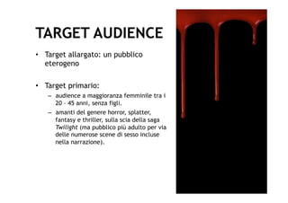 TARGET AUDIENCE
•  Target allargato: un pubblico
   eterogeno

•  Target primario:
   –  audience a maggioranza femminile tra i
      20 – 45 anni, senza figli.
   –  amanti del genere horror, splatter,
      fantasy e thriller, sulla scia della saga
      Twilight (ma pubblico più adulto per via
      delle numerose scene di sesso incluse
      nella narrazione).
 