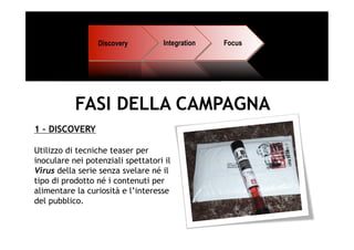 Discovery          Integration   Focus




           FASI DELLA CAMPAGNA
1 – DISCOVERY

Utilizzo di tecniche teaser per
inoculare nei potenziali spettatori il
Virus della serie senza svelare né il
tipo di prodotto né i contenuti per
alimentare la curiosità e l’interesse
del pubblico.
 