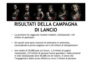 RISULTATI DELLA CAMPAGNA
          DI LANCIO
•  La premiere ha raggiunto risultati modesti, totalizzando 1,44
   milioni di spettatori.

•  Gli ascolti sono però cresciuti di settimana in settimana,
   concludendo la prima stagione con 2,45 milioni di telespettatori.

•  Una media di 30,000 post sui forum, 1,5 milioni di pagine
   visualizzate, 5,9 milioni di persone hanno guardato i video presenti
   in rete totalizzando oltre 50,000 ore di visione. Si stima che
   l’engagement abbia avuto effetto su circa 3 milioni di persone.
 