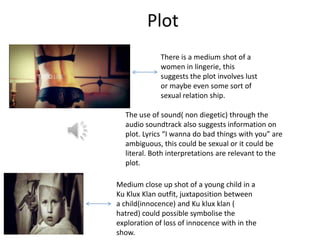 Plot
             There is a medium shot of a
             women in lingerie, this
             suggests the plot involves lust
             or maybe even some sort of
             sexual relation ship.

  The use of sound( non diegetic) through the
  audio soundtrack also suggests information on
  plot. Lyrics “I wanna do bad things with you” are
  ambiguous, this could be sexual or it could be
  literal. Both interpretations are relevant to the
  plot.

Medium close up shot of a young child in a
Ku Klux Klan outfit, juxtaposition between
a child(innocence) and Ku klux klan (
hatred) could possible symbolise the
exploration of loss of innocence with in the
show.
 