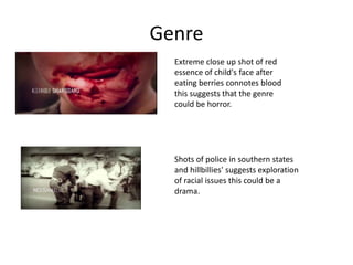 Genre
  Extreme close up shot of red
  essence of child's face after
  eating berries connotes blood
  this suggests that the genre
  could be horror.




  Shots of police in southern states
  and hillbillies' suggests exploration
  of racial issues this could be a
  drama.
 